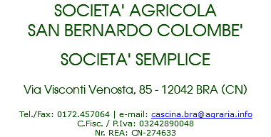 SOCIETA' AGRICOLA SAN BERNARDO COLOMBE' SOCIETA' SEMPLICE Via Visconti Venosta, 85 - 12042 BRA (CN) Tel./Fax: 0172.457064 | e-mail: cascina.bra@agraria.info C.Fisc. / P.Iva: 03242890048 Nr. REA: CN-274633